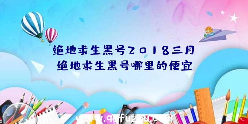 「绝地求生黑号2018三月」|绝地求生黑号哪里的便宜